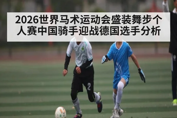 2026世界马术运动会盛装舞步个人赛中国骑手迎战德国选手分析 - Kaiyun APP