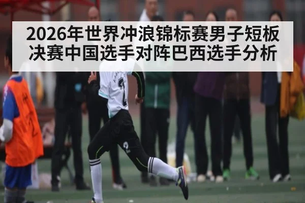 2026年世界冲浪锦标赛男子短板决赛中国选手对阵巴西选手分析 - Kaiyun APP