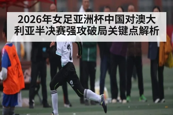 2026年女足亚洲杯中国对澳大利亚半决赛强攻破局关键点解析 - Kaiyun APP