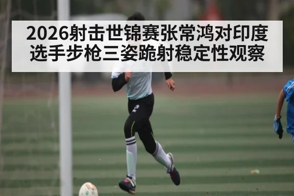2026射击世锦赛张常鸿对印度选手步枪三姿跪射稳定性观察(Kaiyun APP)