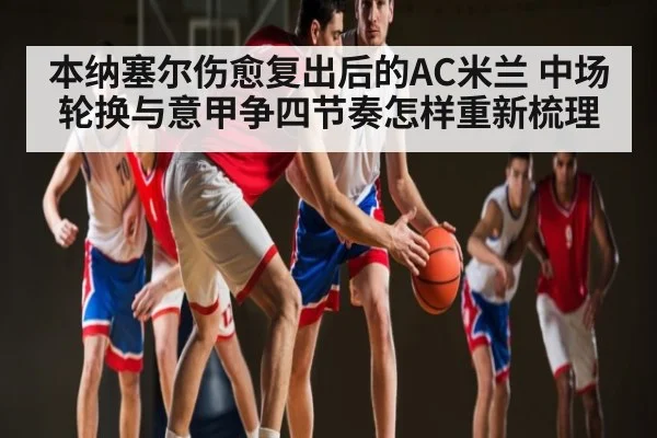 本纳塞尔伤愈复出后的AC米兰 中场轮换与意甲争四节奏怎样重新梳理 - Kaiyun APP